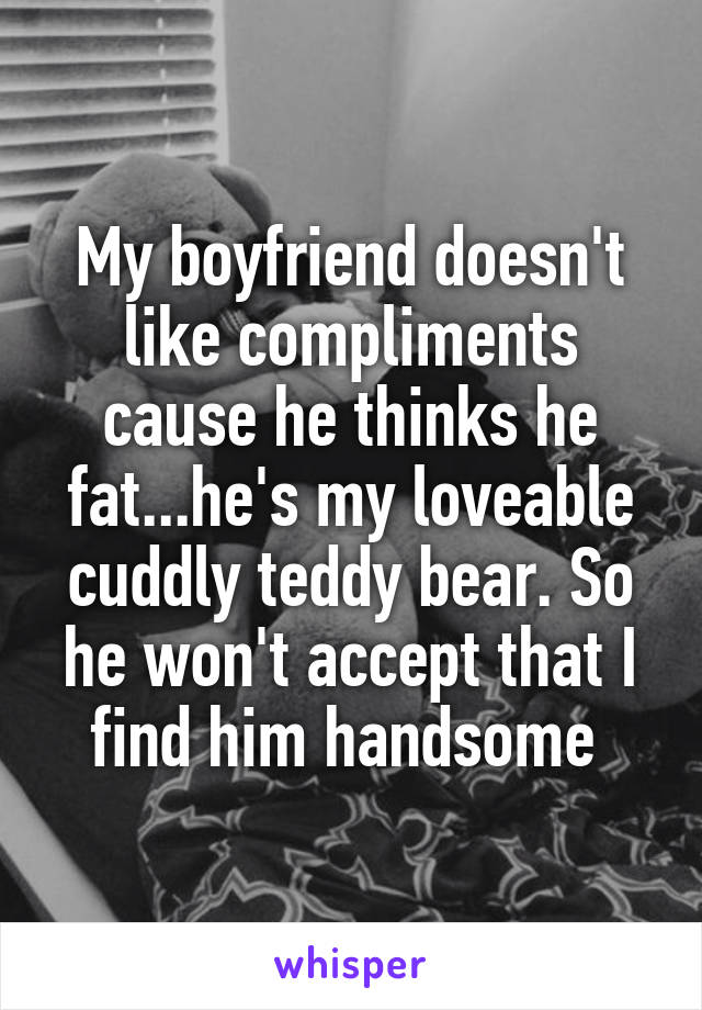 My boyfriend doesn't like compliments cause he thinks he fat...he's my loveable cuddly teddy bear. So he won't accept that I find him handsome 