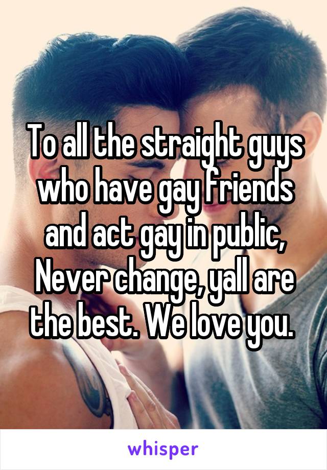 To all the straight guys who have gay friends and act gay in public, Never change, yall are the best. We love you. 