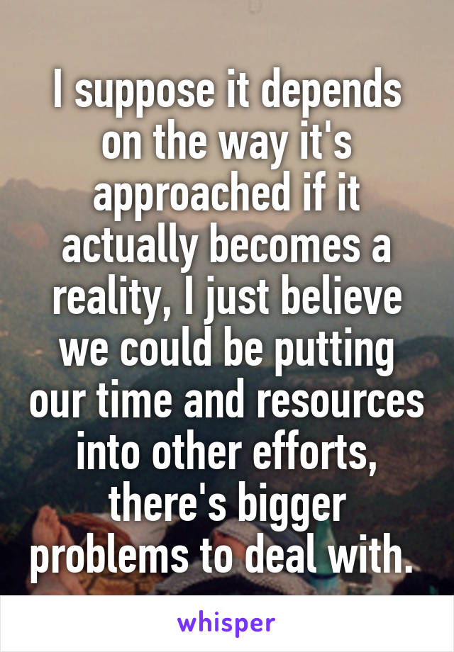 I suppose it depends on the way it's approached if it actually becomes a reality, I just believe we could be putting our time and resources into other efforts, there's bigger problems to deal with. 