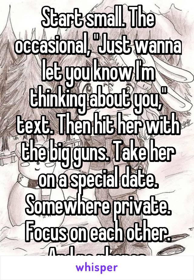 Start small. The occasional, "Just wanna let you know I'm thinking about you," text. Then hit her with the big guns. Take her on a special date. Somewhere private. Focus on each other. And no phones.