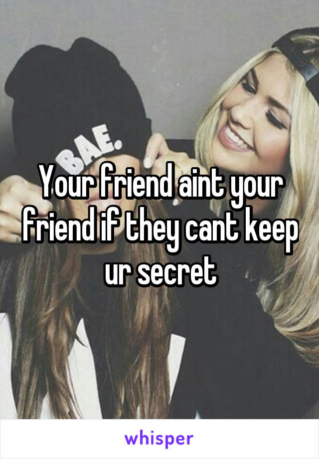 Your friend aint your friend if they cant keep ur secret