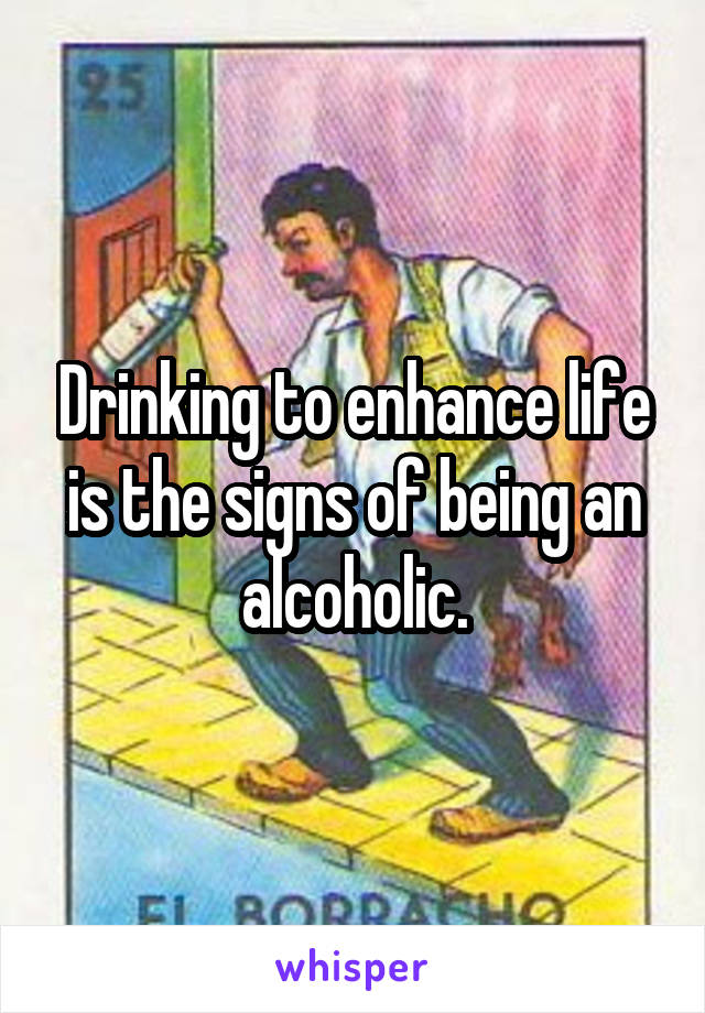 Drinking to enhance life is the signs of being an alcoholic.
