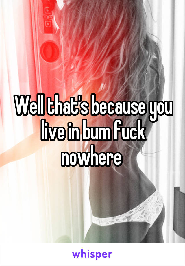 Well that's because you live in bum fuck nowhere 