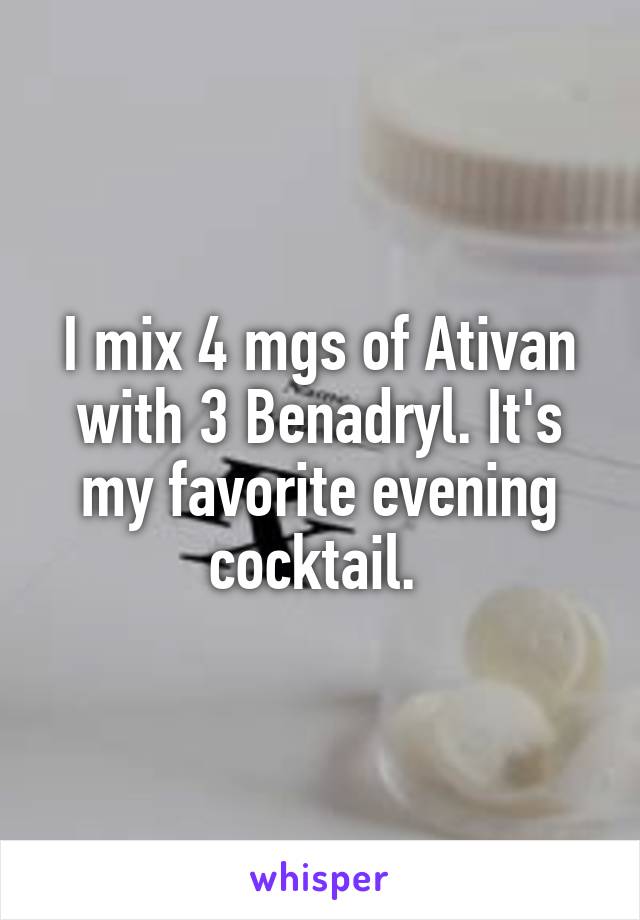 I mix 4 mgs of Ativan with 3 Benadryl. It's my favorite evening cocktail. 