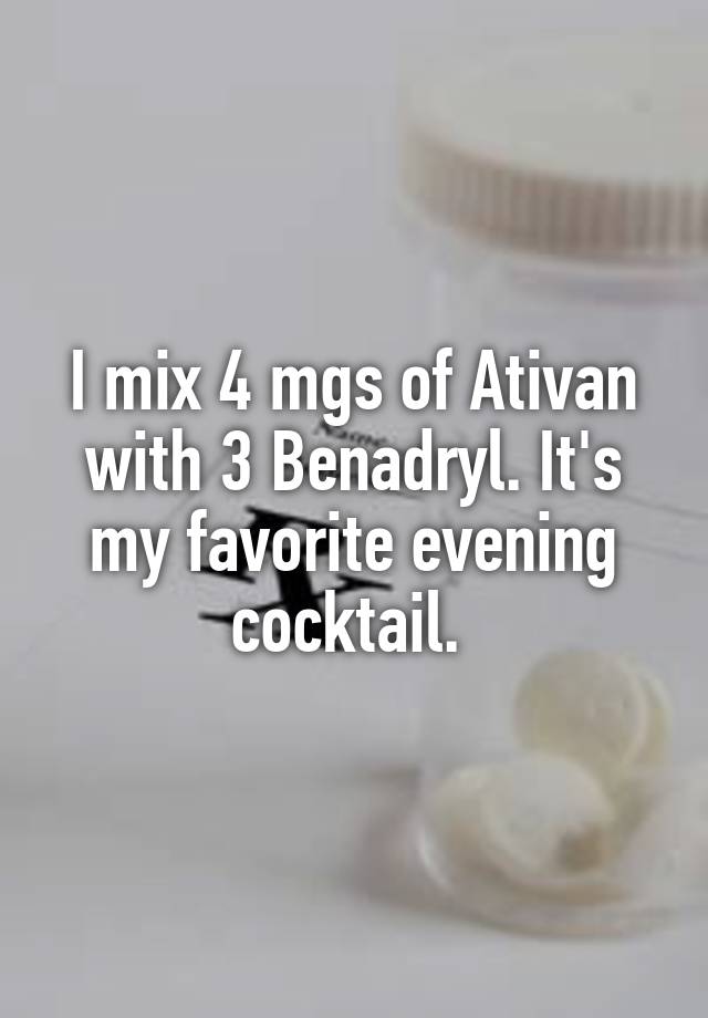 I mix 4 mgs of Ativan with 3 Benadryl. It's my favorite evening cocktail. 