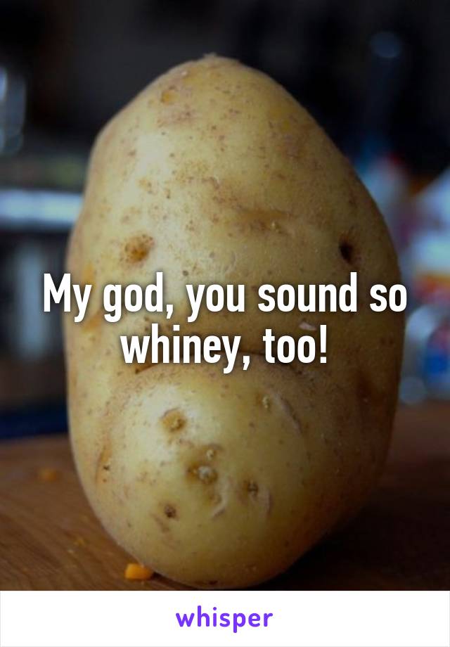 My god, you sound so whiney, too!