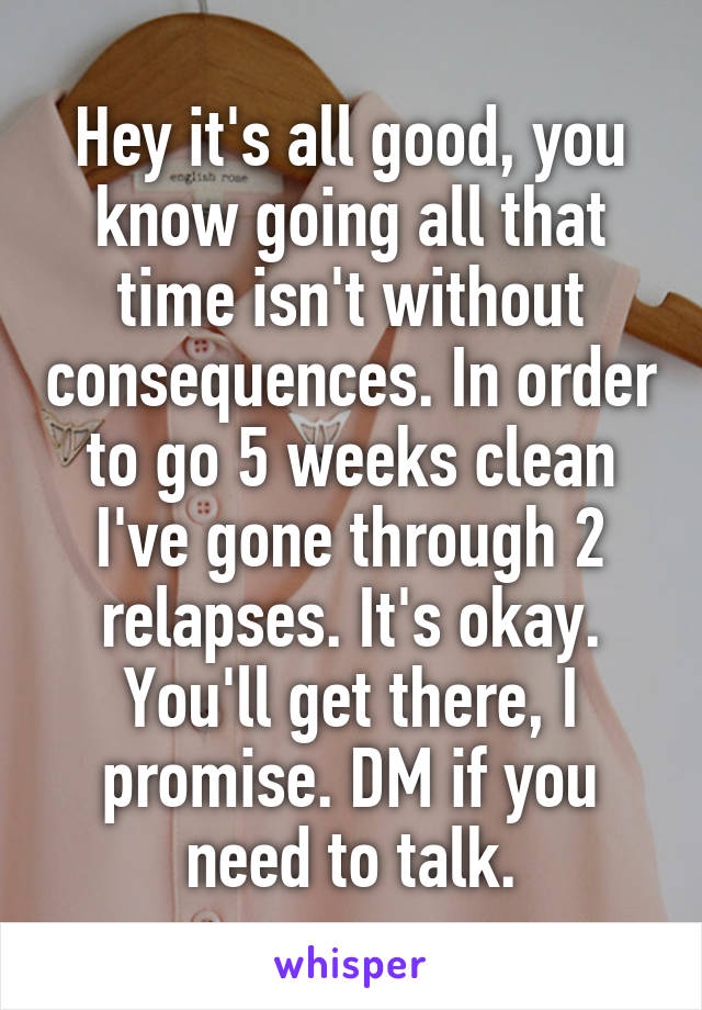 Hey it's all good, you know going all that time isn't without consequences. In order to go 5 weeks clean I've gone through 2 relapses. It's okay. You'll get there, I promise. DM if you need to talk.