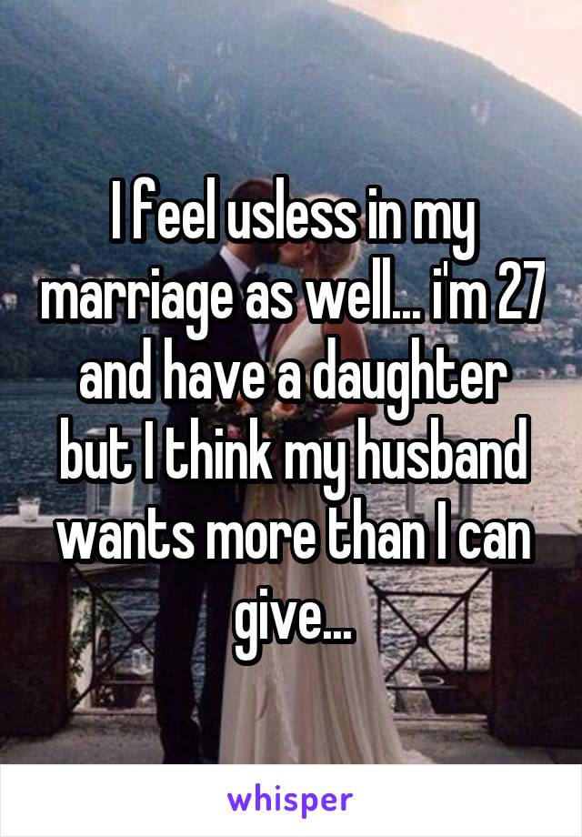 I feel usless in my marriage as well... i'm 27 and have a daughter but I think my husband wants more than I can give...