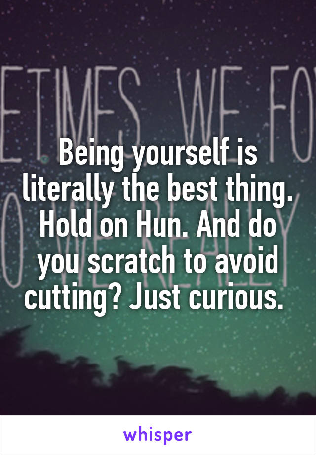 Being yourself is literally the best thing. Hold on Hun. And do you scratch to avoid cutting? Just curious. 