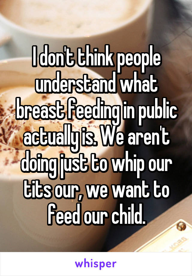 I don't think people understand what breast feeding in public actually is. We aren't doing just to whip our tits our, we want to feed our child.