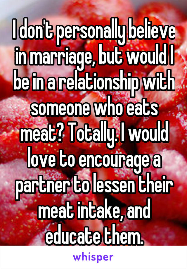 I don't personally believe in marriage, but would I be in a relationship with someone who eats meat? Totally. I would love to encourage a partner to lessen their meat intake, and educate them.
