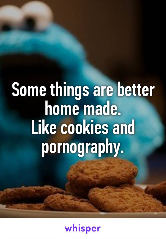 Some things are better home made.
Like cookies and pornography.