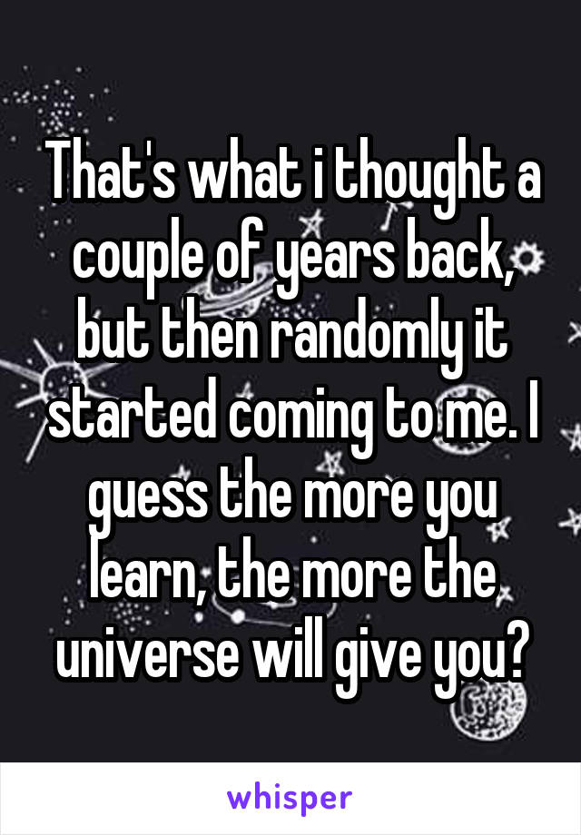 That's what i thought a couple of years back, but then randomly it started coming to me. I guess the more you learn, the more the universe will give you?
