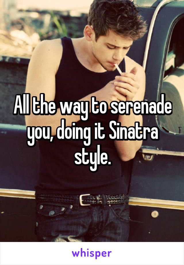 All the way to serenade you, doing it Sinatra style.