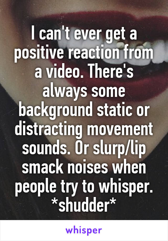 I can't ever get a positive reaction from a video. There's always some background static or distracting movement sounds. Or slurp/lip smack noises when people try to whisper. *shudder*