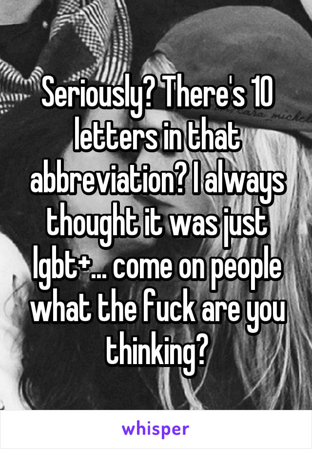 Seriously? There's 10 letters in that abbreviation? I always thought it was just lgbt+... come on people what the fuck are you thinking?