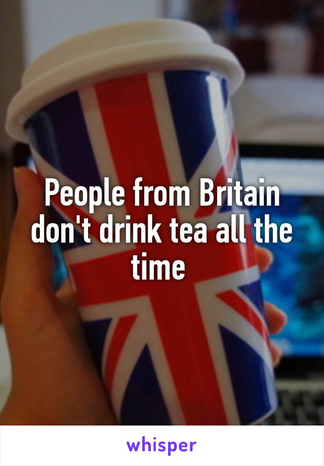 People from Britain don't drink tea all the time 