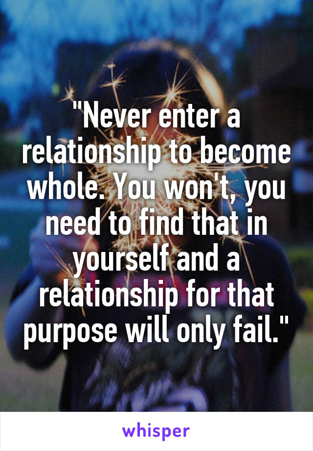 "Never enter a relationship to become whole. You won't, you need to find that in yourself and a relationship for that purpose will only fail."