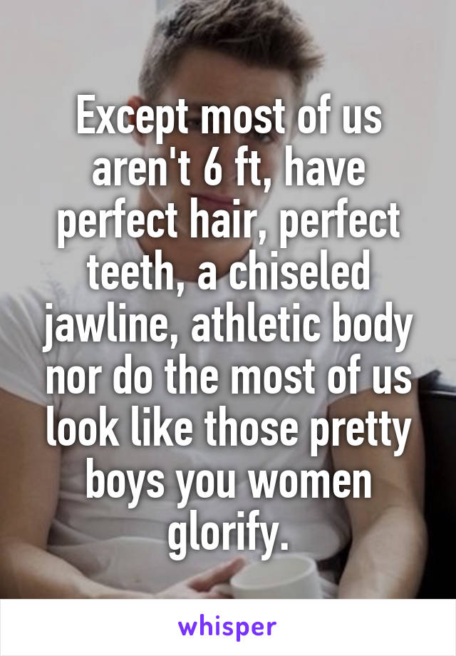 Except most of us aren't 6 ft, have perfect hair, perfect teeth, a chiseled jawline, athletic body nor do the most of us look like those pretty boys you women glorify.