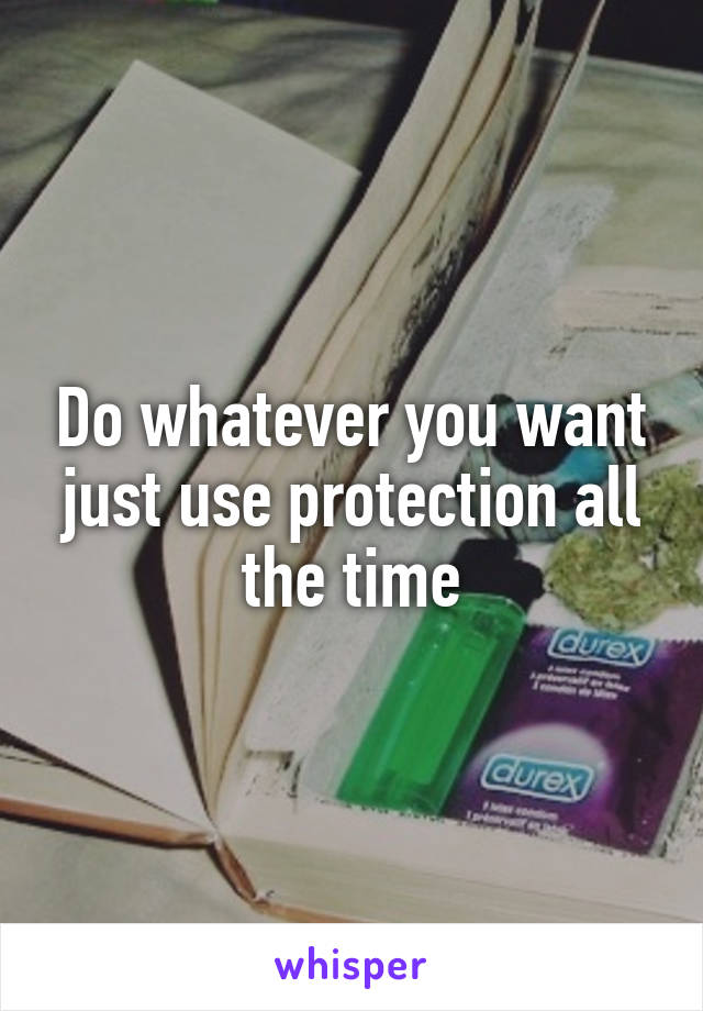 Do whatever you want just use protection all the time