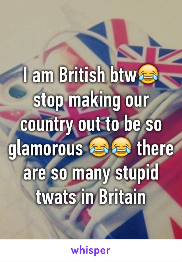 I am British btw😂 stop making our country out to be so glamorous 😂😂 there are so many stupid twats in Britain