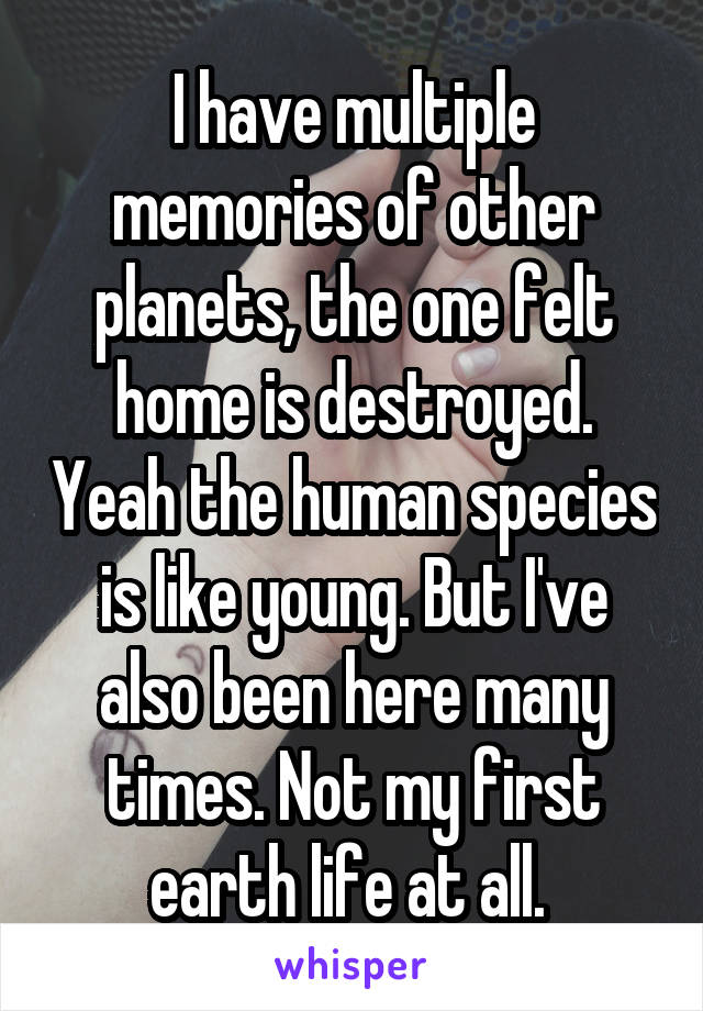 I have multiple memories of other planets, the one felt home is destroyed. Yeah the human species is like young. But I've also been here many times. Not my first earth life at all. 