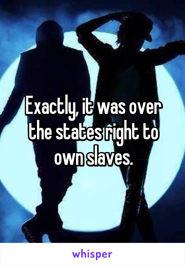 Exactly, it was over the states right to own slaves.