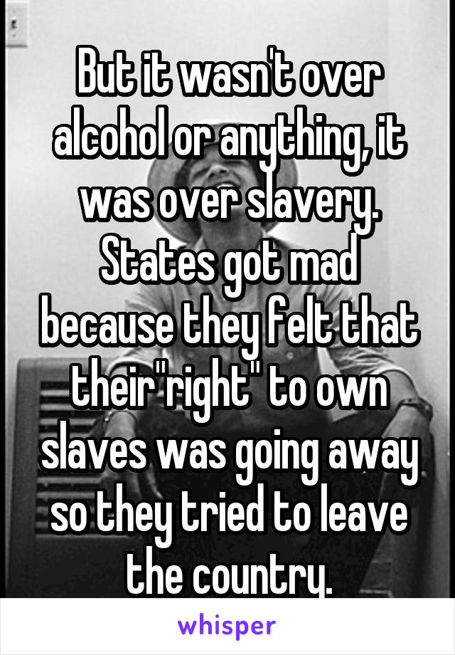 But it wasn't over alcohol or anything, it was over slavery. States got mad because they felt that their"right" to own slaves was going away so they tried to leave the country.