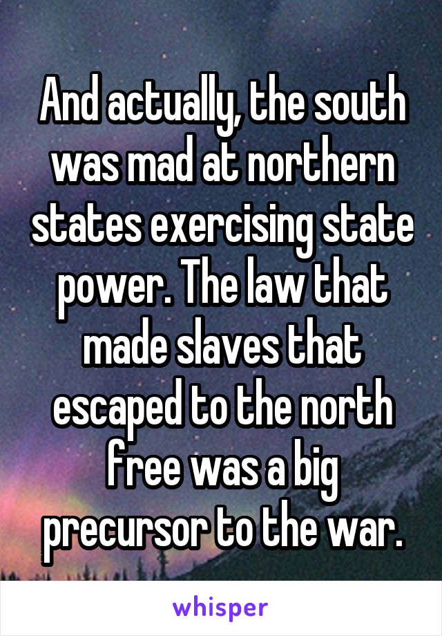 And actually, the south was mad at northern states exercising state power. The law that made slaves that escaped to the north free was a big precursor to the war.