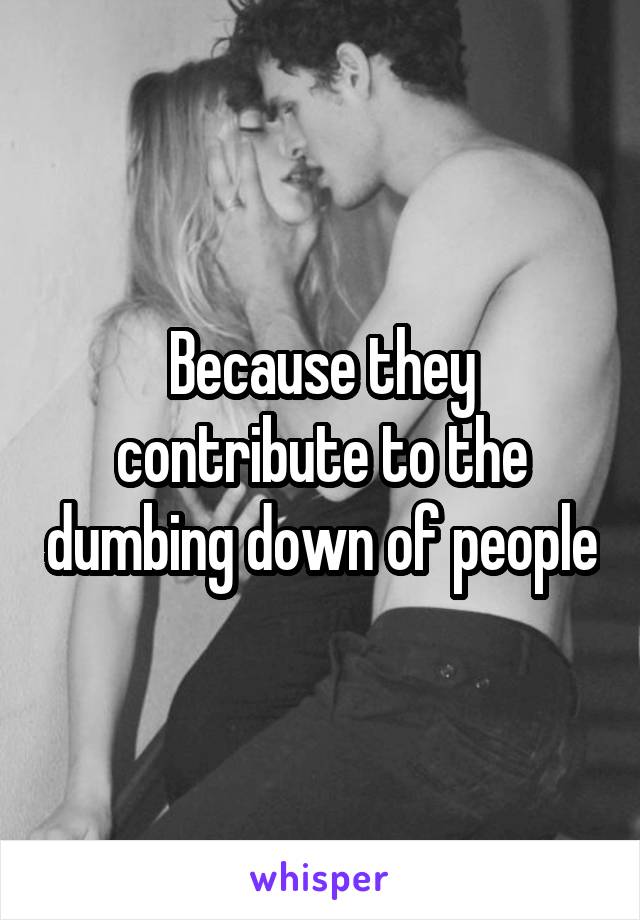 Because they contribute to the dumbing down of people