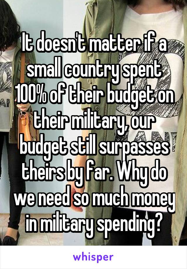 It doesn't matter if a small country spent 100% of their budget on their military, our budget still surpasses theirs by far. Why do we need so much money in military spending?