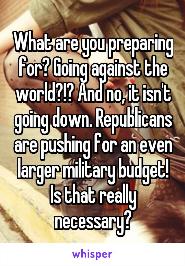 What are you preparing for? Going against the world?!? And no, it isn't going down. Republicans are pushing for an even larger military budget! Is that really necessary?