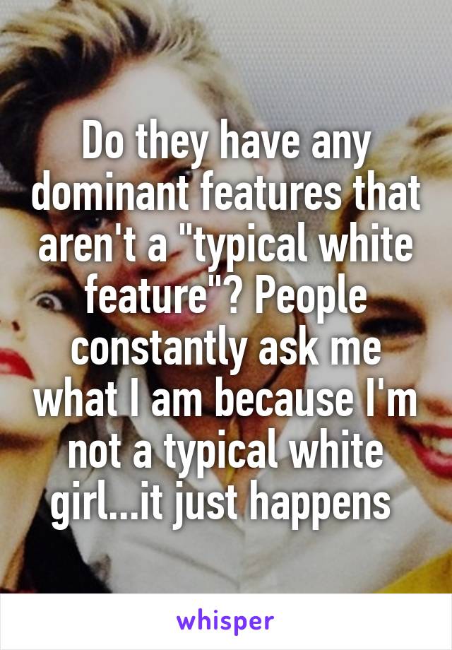 Do they have any dominant features that aren't a "typical white feature"? People constantly ask me what I am because I'm not a typical white girl...it just happens 