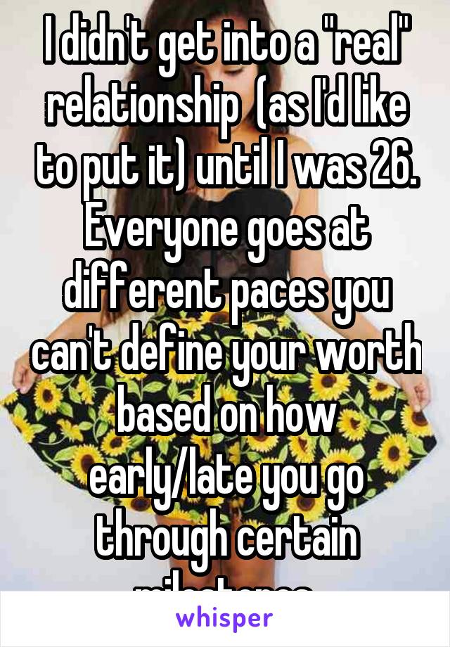 I didn't get into a "real" relationship  (as I'd like to put it) until I was 26. Everyone goes at different paces you can't define your worth based on how early/late you go through certain milestones.