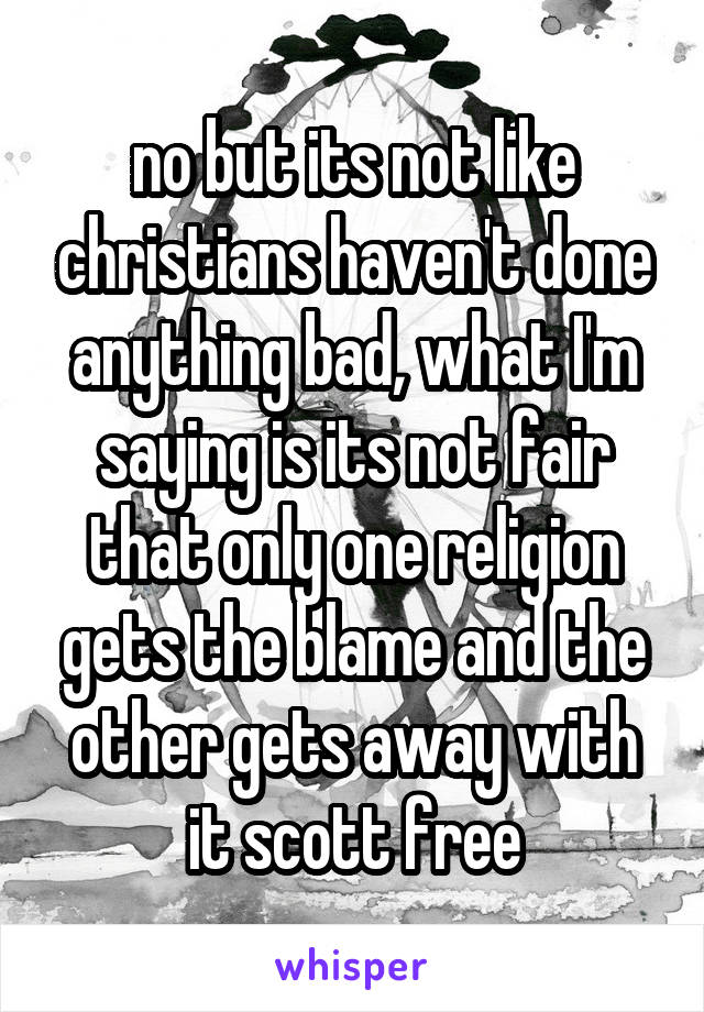 no but its not like christians haven't done anything bad, what I'm saying is its not fair that only one religion gets the blame and the other gets away with it scott free