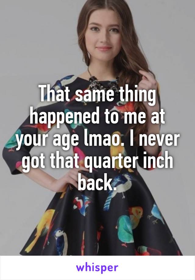 That same thing happened to me at your age lmao. I never got that quarter inch back.