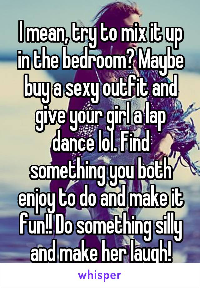 I mean, try to mix it up in the bedroom? Maybe buy a sexy outfit and give your girl a lap dance lol. Find something you both enjoy to do and make it fun!! Do something silly and make her laugh!