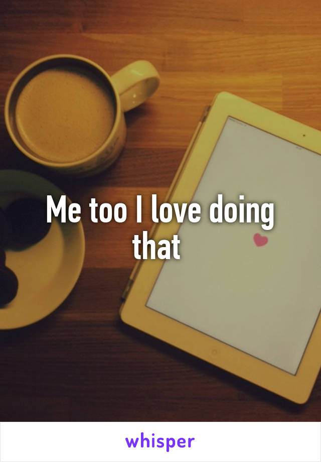 Me too I love doing that 