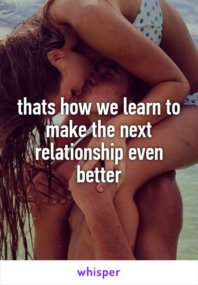 thats how we learn to make the next relationship even better