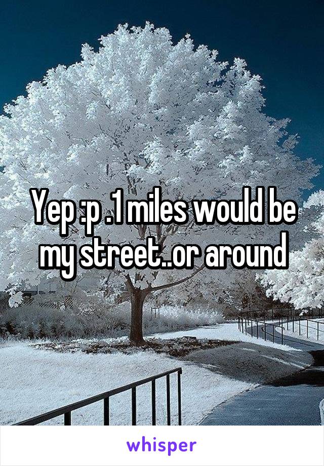 Yep :p .1 miles would be my street..or around