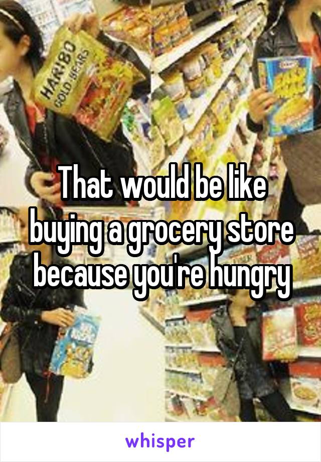 That would be like buying a grocery store because you're hungry