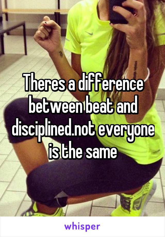 Theres a difference between beat and disciplined.not everyone is the same