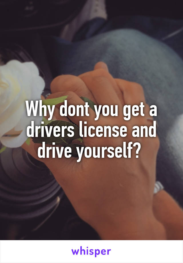Why dont you get a drivers license and drive yourself? 