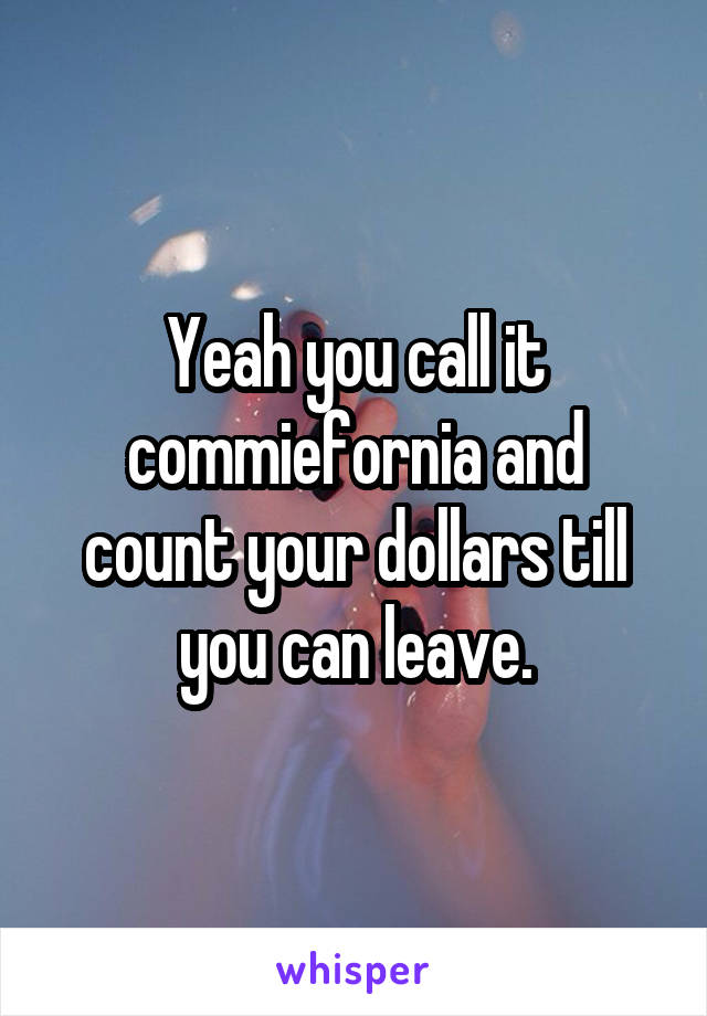 Yeah you call it commiefornia and count your dollars till you can leave.