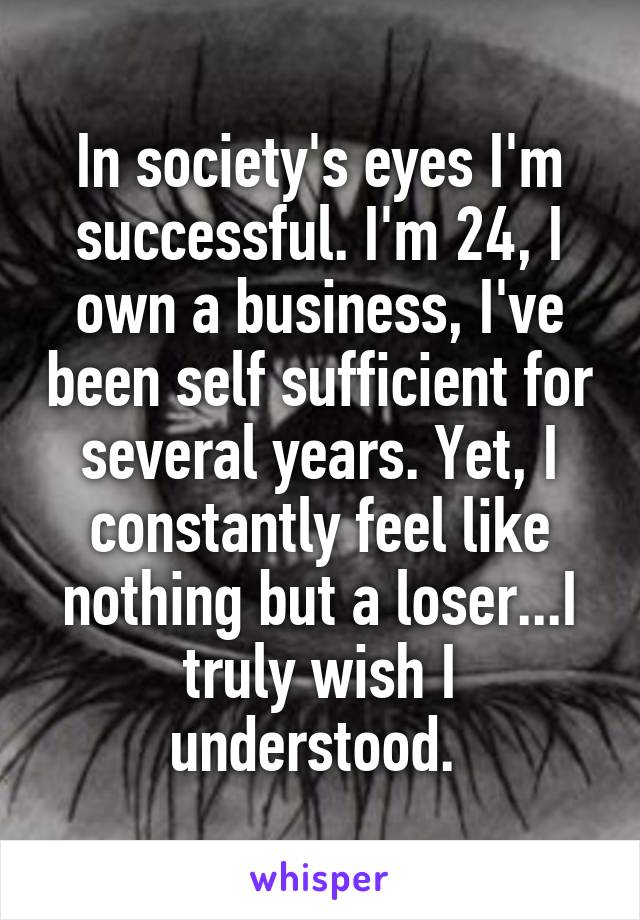 In society's eyes I'm successful. I'm 24, I own a business, I've been self sufficient for several years. Yet, I constantly feel like nothing but a loser...I truly wish I understood. 