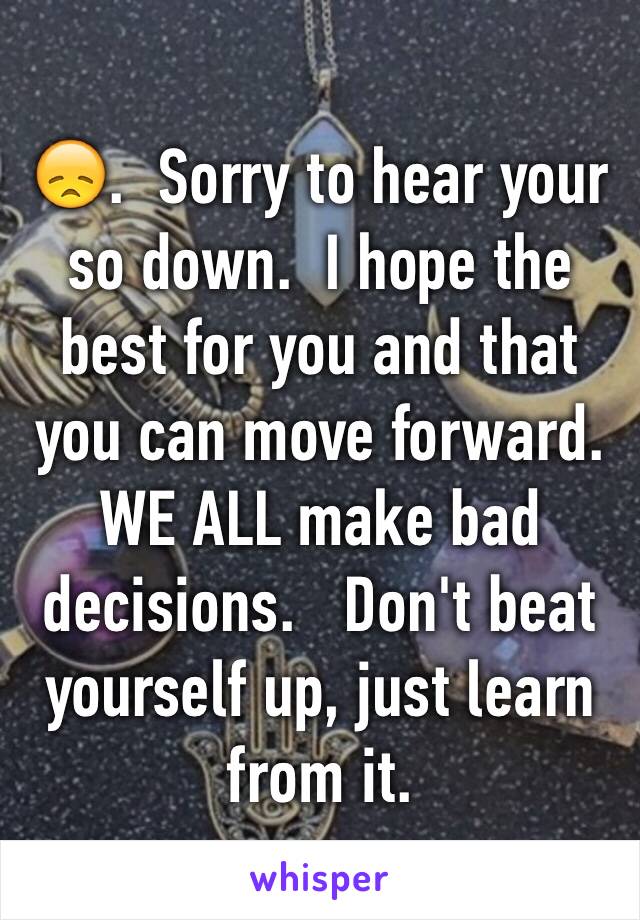 😞.  Sorry to hear your so down.  I hope the best for you and that you can move forward.  WE ALL make bad decisions.   Don't beat yourself up, just learn from it.  