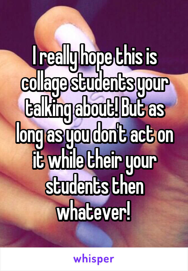 I really hope this is collage students your talking about! But as long as you don't act on it while their your students then whatever! 