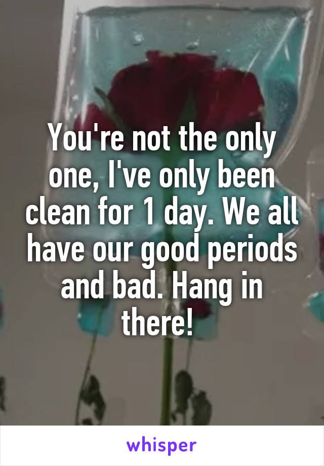 You're not the only one, I've only been clean for 1 day. We all have our good periods and bad. Hang in there! 