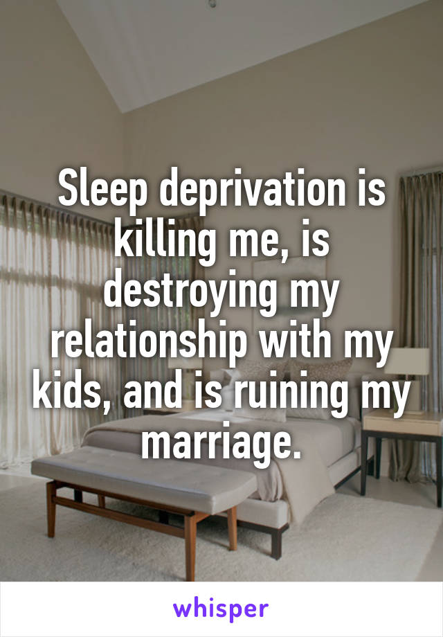 Sleep deprivation is killing me, is destroying my relationship with my kids, and is ruining my marriage.