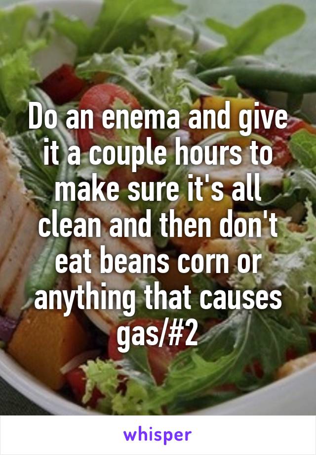 Do an enema and give it a couple hours to make sure it's all clean and then don't eat beans corn or anything that causes gas/#2